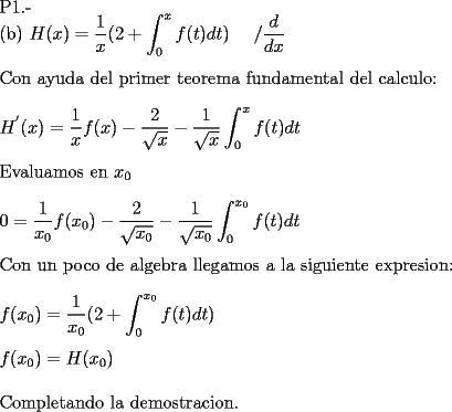 TEX: <br /><br />P1.-<br /><br />(b) $\displaystyle H(x) = \frac{1}{x} ( 2 + \int_{0}^{x} f(t) dt ) \ \ \ \ / \frac{d}{dx}$ \\<br /><br />Con ayuda del primer teorema fundamental del calculo: \\<br /><br />$\displaystyle H^{'} (x) = \frac{1}{x} f(x) - \frac{2}{\sqrt{x}} - \frac{1}{\sqrt{x}} \int_{0}^{x} f(t) dt $ \\<br /><br />Evaluamos en $x_{0}$ \\<br /><br />$\displaystyle  0 = \frac{1}{x_{0}} f(x_{0}) - \frac{2}{\sqrt{x_{0}}} - \frac{1}{\sqrt{x_{0}}} \int_{0}^{x_{0}} f(t) dt $ \\<br /><br />Con un poco de algebra llegamos a la siguiente expresion: \\<br /><br />$\displaystyle f(x_{0}) = \frac{1}{x_{0}} ( 2 + \int_{0}^{x_{0}} f(t) dt ) $ \\<br /><br />$\displaystyle f(x_{0}) = H(x_{0})$ \\<br /><br />Completando la demostracion.<br /><br />