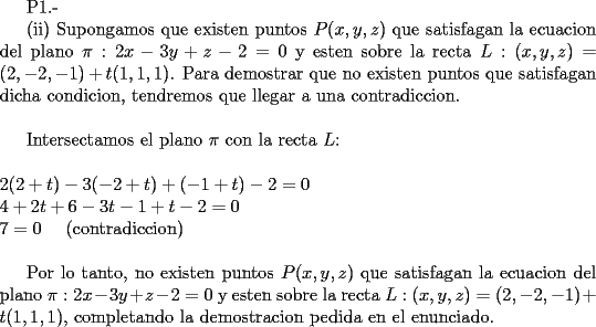 TEX: <br /><br />P1.-<br /><br />(ii) Supongamos que existen puntos $P(x,y,z)$ que satisfagan la ecuacion del plano $\pi : 2x -3y + z -2 = 0$ y esten sobre la recta $L: (x,y,z) = (2, -2, -1) + t(1,1,1)$. Para demostrar que no existen puntos que satisfagan dicha condicion, tendremos que llegar a una contradiccion. \\<br /><br />Intersectamos el plano $\pi$ con la recta $L$: \\ \\<br />$\displaystyle 2(2+t) - 3(-2+t) + (-1+t) -2 = 0$ \\<br />$\displaystyle 4 +2t +6 - 3t -1 + t - 2 = 0$ \\<br />$\displaystyle 7 = 0$     \ \ \  (contradiccion)    \\<br /><br />Por lo tanto, no existen puntos $P(x,y,z)$ que satisfagan la ecuacion del plano $\pi : 2x -3y + z -2 = 0$ y esten sobre la recta $L: (x,y,z) = (2, -2, -1) + t(1,1,1)$, completando la demostracion pedida en el enunciado.<br /> <br /><br /><br /><br /><br /><br /><br /><br /><br /><br /><br /><br /><br />