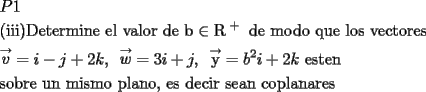 TEX: \[<br />\begin{gathered}<br />  P1 \hfill \\<br />  {\text{(iii)Determine el valor de b}} \in {\text{R}}^{\text{ + }} {\text{ de modo que los vectores}} \hfill \\<br />  \mathop v\limits^ \to   = i - j + 2k,{\text{ }}\mathop w\limits^ \to   = 3i + j,{\text{  }}\mathop {\text{y}}\limits^ \to   = b^2 i + 2k{\text{ esten}} \hfill \\<br />  {\text{sobre un mismo plano}}{\text{, es decir sean coplanares}} \hfill \\ <br />\end{gathered} <br />\]<br />