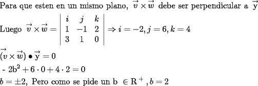 TEX: \[<br />\begin{gathered}<br />  {\text{Para que esten en un mismo plano}}{\text{, }}\mathop v\limits^ \to   \times \mathop w\limits^ \to  {\text{ debe ser perpendicular a }}\mathop {\text{y}}\limits^ \to   \hfill \\<br />  {\text{Luego }}\mathop v\limits^ \to   \times \mathop w\limits^ \to   = \left| {\begin{array}{*{20}c}<br />   i & j & k  \\<br />   1 & { - 1} & 2  \\<br />   3 & 1 & 0  \\<br /><br /> \end{array} } \right| \Rightarrow i =  - 2,j = 6,k = 4 \hfill \\<br />  \mathop {(v}\limits^ \to   \times \mathop w\limits^ \to  ) \bullet \mathop {\text{y}}\limits^ \to   = 0 \hfill \\<br />  {\text{ - 2b}}^{\text{2}}  + 6 \cdot 0 + 4 \cdot 2 = 0 \hfill \\<br />  b =  \pm 2,{\text{ Pero como se pide un b }} \in {\text{R}}^{\text{ + }} ,b = 2 \hfill \\ <br />\end{gathered} <br />\]<br />