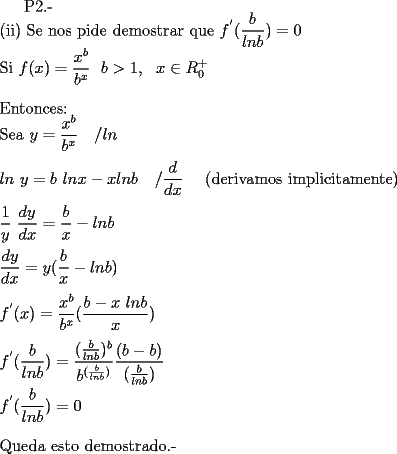 TEX: <br />P2.-  \\<br />(ii) Se nos pide demostrar que $\displaystyle f^{'} ( \frac {b}{lnb}) = 0$ \\<br />Si $\displaystyle f(x)= \frac {x^{b}}{b^{x}}  \  \ b>1 , \ \ x \in R_{0}^{+}$ \\ \\<br />Entonces: \\<br />Sea $\displaystyle y = \frac {x^{b}}{b^{x}} \  \  \ / ln$  \\ \\<br />$\displaystyle ln \ y = b \ ln x - x ln b \ \ \ / \frac {d}{dx} \ \ \ $ (derivamos implicitamente)  \\ \\<br />$\displaystyle \frac {1}{y} \ \frac {dy}{dx} = \frac {b}{x} - lnb$  \\ \\<br />$\displaystyle \frac {dy}{dx} = y ( \frac {b}{x} -lnb)$ \\ \\<br />$\displaystyle  f^{'} (x) = \frac {x^{b}}{b^{x}} ( \frac {b-x \ lnb}{x}) $ \\ \\<br />$\displaystyle f^{'} ( \frac {b}{lnb}) = \frac { ( \frac {b}{lnb} )^{b}}{b^{ ( \frac {b}{lnb} ) }} \frac {( b - b)}{ ( \frac {b}{lnb} ) } $ \\ \\<br />$\displaystyle f^{'} ( \frac {b}{lnb}) = 0$ \\ \\<br />Queda esto demostrado.-<br /><br /><br /><br /><br /><br /><br /><br /><br /><br /><br />