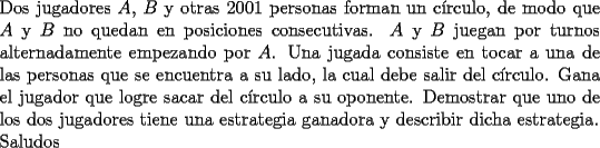 TEX: \noindent Dos jugadores $A$, $B$ y otras 2001 personas forman un c\'irculo, de modo que $A$ y $B$ no quedan en posiciones consecutivas. $A$ y $B$ juegan por turnos alternadamente empezando por $A$. Una jugada consiste en tocar a una de las personas que se encuentra a su lado, la cual debe salir del c\'irculo. Gana el jugador que logre sacar del c\'irculo a su oponente. Demostrar que uno de los dos jugadores tiene una estrategia ganadora y describir dicha estrategia.\\<br />Saludos