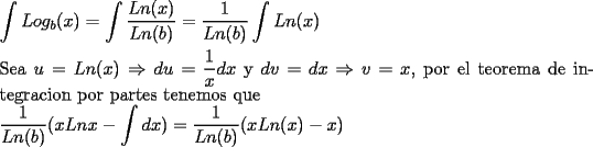 TEX: \noindent $\displaystyle \int Log_b (x) = \int \dfrac{Ln(x)}{Ln(b)}  = \dfrac{1}{Ln(b)} \int Ln(x) $ \\<br />\\<br />Sea $u=Ln(x) \Rightarrow du=\dfrac{1}{x}dx$ y $dv=dx \Rightarrow v=x$, por el teorema de integracion por partes tenemos que \\<br />$ \displaystyle \dfrac{1}{Ln(b)} (xLnx - \int  dx) = \dfrac{1}{Ln(b)}(xLn(x) -x) $ 