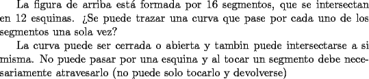 TEX: La figura de arriba est\'a formada por 16 segmentos, que se intersectan en 12<br />esquinas. >Se puede trazar una curva que pase por cada uno de los segmentos una sola vez?<br /><br />La curva puede ser cerrada o abierta y tambin puede intersectarse a si misma. No puede pasar <br />por una esquina y al tocar un segmento debe necesariamente atravesarlo (no puede solo tocarlo y devolverse)