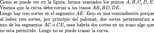 TEX: \noindent Como se puede ver en la figura, hemos marcados los puntos $A,B,C,D,E$.<br />Veamos que la curva debe cortar a los trazos $AB,BD,DE$.\\<br />Luego hay tres cortes en el segmento $AE$. Esto es una contradicci\'on porque al haber tres cortes, por principio del palomar, dos cortes pertenecerian a uno de los segmentos $AC$ o $CE$, osea habria dos cortes en un trazo algo que no esta permitido.<br />Luego no se puede trazar la curva.