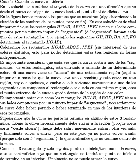 TEX: \noindent Caso 1: Cuando la curva es abierta\\ En la soluci\'on se considera el trayecto de la curva con una direcci\'on que va desde el punto de origen de la curva hasta el punto final de dicha curva.\\<br />En la figura hemos marcado los puntos que se muestran (algo desordenada la elecci\'on de los nombres de los puntos, pero en fin). En esta soluci\'on es de vital importancia que los rectangulos $HGAB$, $ABCD$,$JFEI$ tienen sus lados compuestos por un n\'umero impar de "segmentos" (5 "segmentos" forman cada uno de estos rectangulos, por ejemplo los segmentos $GH,HB,BA,AF,FG$ determinan al rectangulo $HGAB$).\\<br />Coloreemos los rectangulos $HGAB, ABCD, JFEI$ (sus interiores) de tres colores distintos, esto para poder determinar estas tres regiones en forma independiente.\\<br />Es importante considerar que cada vez que la curva corta a uno de los "segmentos" de estos rectangulos, esta entrando o saliendo de un determinado color. Si una curva viene de "afuera" de una determinada regi\'on (aqu\'i es importante recordar que la curva lleva una direcci\'on) y esta entra en esta regi\'on, hay dos opciones, o vuelve a salir cortando nuevamente a uno de los segmentos que componen al rectangulo o se queda en esa misma regi\'on, osea el punto extremo de la cuerda queda dentro de la regi\'on de ese color.\\<br />Es importante notar que como los rectangulos $HGAB$, $ABCD$,$JFEI$ tienen sus lados compuestos por un n\'umero impar de "segmentos", necesariamente la curva debe haber partido o haber terminado en uno de los interiores de esos rectangulos.\\<br />Supongamos que la curva no parte ni termina en alguno de estos 3 rectangulos. Luego la curva necesariamente debe entrar a la regi\'on (porque corta corta "desde afuera"), luego debe salir, nuevamente entrar, otra vez salir y finalmente volver a entrar, pero en este paso ya no puede volver a salir (porque solo son 5 "segmentos"), lo que contradice que no termine dentro de la zona.\\<br />Como son 3 rectangulos y solo hay dos puntos de inicio/termino de la curva, esto es contradictorio ya que un rectangulo no tendr\'a un punto de inicio o de termino en su interior. Finalmente no se puede trazar la curva.\\