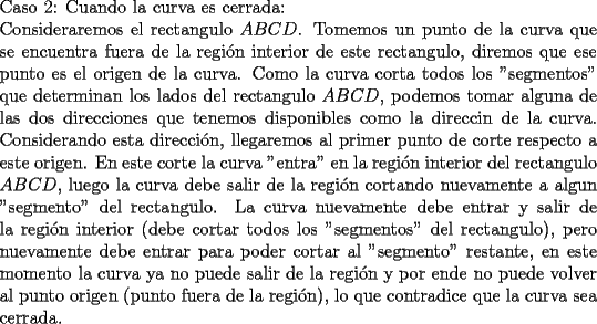 TEX: \noindent Caso 2: Cuando la curva es cerrada:\\<br />Consideraremos el rectangulo $ABCD$. Tomemos un punto de la curva que se encuentra fuera de la regi\'on interior de este rectangulo, diremos que ese punto es el origen de la curva. Como la curva corta todos los "segmentos" que determinan los lados del rectangulo $ABCD$, podemos tomar alguna de las dos direcciones que tenemos disponibles como la direccin de la curva. Considerando esta direcci\'on, llegaremos al primer punto de corte respecto a este origen. En este corte la curva "entra" en la regi\'on interior del rectangulo $ABCD$, luego la curva debe salir de la regi\'on cortando nuevamente a algun "segmento" del rectangulo. La curva nuevamente debe entrar y salir de la regi\'on interior (debe cortar todos los "segmentos" del rectangulo), pero nuevamente debe entrar para poder cortar al "segmento" restante, en este momento la curva ya no puede salir de la regi\'on y por ende no puede volver al punto origen (punto fuera de la regi\'on), lo que contradice que la curva sea cerrada.