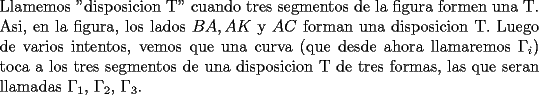 TEX: \noindent Llamemos "disposicion T" cuando tres segmentos de la figura formen una T. Asi, en la figura, los lados $BA, AK$ y $AC$ forman una disposicion T. Luego de varios intentos, vemos que una curva (que desde ahora llamaremos $\Gamma_i$) toca a los tres segmentos de una disposicion T de tres formas, las que seran llamadas $\Gamma_1$, $\Gamma_2$, $\Gamma_3$.