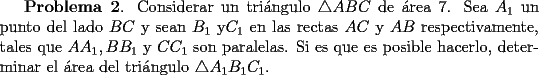 TEX: {\bf Problema 2}.<br />Considerar un tri\'angulo $\triangle ABC$ de \'area 7. Sea $A_1$ un punto del lado $BC$ y sean $B_1$<br />y$C_1$ en las rectas $AC$ y $AB$ respectivamente, tales que $AA_1, BB_1$ y $CC_1$ son paralelas.<br />Si es que es posible hacerlo, determinar el \'area del tri\'angulo $\triangle A_1B_1C_1$.<br />