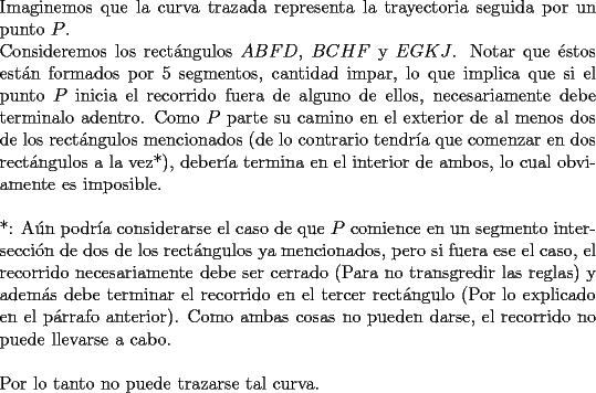 TEX: \noindent Imaginemos que la curva trazada representa la trayectoria seguida por un punto $P$.\\<br />Consideremos los rect\'angulos $ABFD$, $BCHF$ y $EGKJ$. Notar que \'estos est\'an formados por 5 segmentos, cantidad impar, lo que implica que si el punto $P$ inicia el recorrido fuera de alguno de ellos, necesariamente debe terminalo adentro. Como $P$ parte su camino en el exterior de al menos dos de los rect\'angulos mencionados (de lo contrario tendr\'ia que comenzar en dos rect\'angulos a la vez*), deber\'ia termina en el interior de ambos, lo cual obviamente es imposible.\\<br />\\<br />*: A\'un podr\'ia considerarse el caso de que $P$ comience en un segmento intersecci\'on de dos de los rect\'angulos ya mencionados, pero si fuera ese el caso, el recorrido necesariamente debe ser cerrado (Para no transgredir las reglas) y adem\'as debe terminar el recorrido en el tercer rect\'angulo (Por lo explicado en el p\'arrafo anterior). Como ambas cosas no pueden darse, el recorrido no puede llevarse a cabo.\\<br />\\<br />Por lo tanto no puede trazarse tal curva.