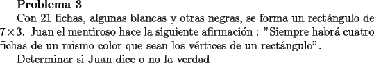 TEX: {\bf Problema 3}<br /><br />Con 21 fichas, algunas blancas y otras negras, se forma un rect\'angulo de $7\times 3$. Juan el mentiroso hace la siguiente afirmaci\'on : ''Siempre habr\'a cuatro fichas de un mismo color que sean los v\'ertices de un rect\'angulo''.<br /><br />Determinar si Juan dice o no la verdad<br />