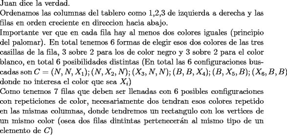 TEX: \noindent Juan dice la verdad.\\<br />Ordenamos las columnas del tablero como 1,2,3 de izquierda a derecha y las filas en orden creciente en direccion hacia abajo.\\<br />Importante ver que en cada fila hay al menos dos colores iguales (principio del palomar). En total tenemos 6<br />formas de elegir esos dos colores de las tres casillas de la fila, 3 sobre 2 para los de color negro y 3 sobre 2 para el color blanco, en total 6 posibilidades distintas (En total las 6 configuraciones buscadas son $C=(N,N,X_1);(N,X_2,N);(X_3,N,N);(B,B,X_4);(B,X_5,B);(X_6,B,B)$ donde no interesa el color que sea $X_i$)\\<br />Como tenemos 7 filas que deben ser llenadas con 6 posibles configuraciones con repeticiones de color, necesariamente dos tendran esos colores repetido en las mismas columnas, donde tendremos un rectangulo con los vertices de un mismo color (osea dos filas dintintas pertenecer\'an al mismo tipo de un elemento de $C$) <br />