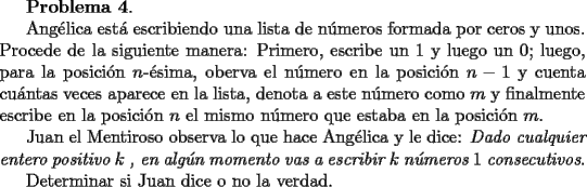 TEX: {\bf Problema 4}.<br /><br />Ang\'elica est\'a escribiendo una lista de n\'umeros formada por ceros y unos.<br />Procede de la siguiente manera: Primero, escribe un $1$ y luego un $0$; luego, para la posici\'on $n$-\'esima, oberva el n\'umero en la posici\'on $n-1$ y cuenta cu\'antas veces aparece en la lista, denota a este n\'umero como $m$ y finalmente escribe en la posici\'on $n$ el mismo n\'umero que estaba en la posici\'on $m$.<br /><br />Juan el Mentiroso observa lo que hace Ang\'elica y le dice: {\it Dado cualquier entero positivo $k$ , en alg\'un momento  vas a escribir $k$ n\'umeros $1$ consecutivos}.<br /><br />Determinar si Juan dice o no la verdad.<br /><br />