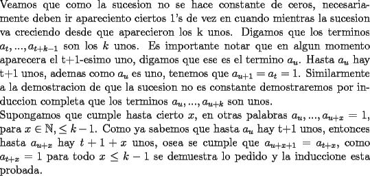 TEX: \noindent Veamos que como la sucesion no se hace constante de ceros, necesariamente deben ir apareciento ciertos 1's de vez en cuando mientras la sucesion va creciendo desde que aparecieron los k unos.<br />Digamos que los terminos $a_{t},...,a_{t+k-1}$ son los $k$ unos. Es importante notar que en algun momento aparecera el t+1-esimo uno, digamos que ese es el termino $a_u$. Hasta $a_u$ hay t+1 unos, ademas como $a_u$ es uno, tenemos que $a_{u+1}=a_{t}=1$. Similarmente a la demostracion de que la sucesion no es constante demostraremos por induccion completa que los terminos $a_u,...,a_{u+k}$ son unos.\\<br />Supongamos que cumple hasta cierto $x$, en otras palabras $a_u,...,a_{u+x}=1$, para $x\in \mathbb{N}, \le k-1$. Como ya sabemos que hasta $a_u$ hay t+1 unos, entonces hasta $a_{u+x}$ hay $t+1+x$ unos, osea se cumple que $a_{u+x+1}=a_{t+x}$, como $a_{t+x}=1$ para todo $x\le k-1$ se demuestra lo pedido y la induccione esta probada.<br /><br /><br />