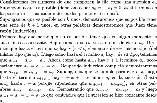 TEX: \noindent Consideremos los numeros de que componen la fila como una sucesion $a_n$<br />Supongamos que es posible (denotamos por $a_0=1$, $a_1=0$, $a_i$ el termino en la posicion $i+1$ considerando los dos primeros terminos).\\<br />Supongamos que es posible con $k$ unos, demostraremos que es posible tener una serie de $k+1$ unos, en otras palabras demostraremos que Juan tiene raz\'on (inducci\'on).\\<br />Primero hay que notar que no es posible tener que en algun momento la sucesion sea constante. Supongamos que es constante desde cierto $a_i$. Diremos que hasta el termino $a_i$ hay $r$ ($r<i$) elementos de ese mismo tipo (del mismo tipo que $a_i$). Luego como hasta el termino $a_i$ hay $r$ de su tipo, tenemos que $a_{r-1}=a_{i+1}=a_i$. Ahora como hasta $a_{i+1}$ hay $r+1$ terminos $a_i$, necesariamente $a_{r}=a_{i+2}=a_i$. Ocupando induccion completa demostraremos que $a_{r+x-1}=a_{i+x+1}=a_i$. Supongamos que se cumple para cierto $x$, luego hasta el termino $a_{i+x+1}$ hay $r+x+1$ terminos $a_i$ en la sucesi\'on (hasta $a_{i+x}$ habia $r+x$ porque suponemos que $a_{r+x-1}=a_{i+x+1}$), en otras palabras $a_{r+x}=a_{i+x+2}=a_i$. Demostrando que $a_{r+x-1}=a_{i+x+1}=a_i$ y luego $a_{r-1}=a_r=...=a_{i}$ lo que contradice que la sucesion se hizo constante desde $a_i$.<br /> 