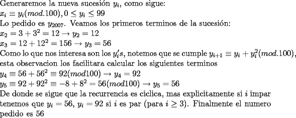 TEX: \noindent Generaremos la nueva sucesi\'on $y_i$, como sigue:\\<br />$x_i\equiv {y_i} (mod.100), 0\le y_i\le 99$\\<br />Lo pedido es $y_{2007}$. Veamos los primeros terminos de la sucesi\'on:\\<br />$x_2=3+3^2=12\to y_2=12$\\<br />$x_3=12+12^2=156\to y_3=56$\\<br />Como lo que nos interesa son los $y_i's$, notemos que se cumple $y_{i+1}\equiv{y_i+y_i^2}(mod.100)$, esta observacion los facilitara calcular los siguientes terminos\\<br />$y_4\equiv{56+56^2}\equiv{92}(mod 100)\to y_4=92$\\<br />$y_5\equiv{92+92^2}\equiv{-8+8^2=56}(mod 100)\to y_5=56$\\<br />De donde se sigue que la recurrencia es ciclica, mas explicitamente si $i$ impar tenemos que $y_i=56$,  $y_i=92$ si $i$ es par (para $i\ge 3$). Finalmente el numero pedido es 56<br /><br /><br /><br /><br /><br /> 