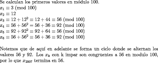 TEX: \noindent Se calculan los primeros valores en m\'odulo 100.\\<br />$x_1\equiv3$ (mod 100)\\<br />$x_2\equiv 12$\\<br />$x_3\equiv 12+12^2\equiv 12+44\equiv 56$ (mod 100)\\<br />$x_4\equiv 56+56^2=56+36\equiv 92$ (mod 100)\\<br />$x_5\equiv 92+92^2\equiv 92+64\equiv 56$ (mod 100)\\<br />$x_6\equiv 56+56^2\equiv 56+36\equiv 92$ (mod 100)\\<br />\\<br />Notemos que de aqu\'i en adelante se forma un ciclo donde se alternan los valores 56 y 92. Los $x_k$ con k impar son congruentes a 56 en modulo 100, por lo que $x_{2007}$ termina en 56.