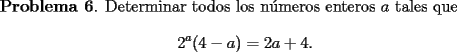 TEX:  {\bf Problema 6}. Determinar todos los n\'umeros enteros $a$ tales que<br />\[<br />2^a(4-a) = 2a +4.<br />\]<br />