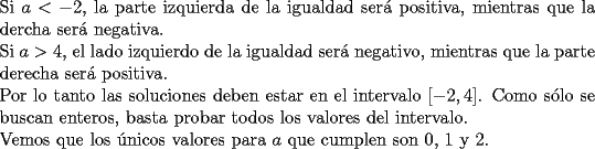 TEX: \noindent Si $a<-2$, la parte izquierda de la igualdad ser\'a positiva, mientras que la dercha ser\'a negativa.\\<br />Si $a>4$, el lado izquierdo de la igualdad ser\'a negativo, mientras que la parte derecha ser\'a positiva.\\<br />Por lo tanto las soluciones deben estar en el intervalo $[-2,4]$. Como s\'olo se buscan enteros, basta probar todos los valores del intervalo.\\<br />Vemos que los \'unicos valores para $a$ que cumplen son 0, 1 y 2.