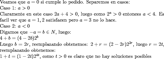 TEX: \noindent Veamos que $a=0$ si cumple lo pedido. Separemos en casos:\\<br />Caso 1: $a>0$\\<br />Claramente en este caso $2a+4>0$, luego como $2^a>0$ entonces $a<4$. Es facil ver que $a=1,2$ satisfacen pero $a=3$ no lo hace.\\<br />Caso 2: $a<0$\\<br />Digamos que $-a=b\in N$, luego:\\<br />$4+b=(4-2b)2^b$\\<br />Luego $b=2r$, reemplazando obtenemos: $2+r=(2-2r)2^{2r}$, luego $r=2t$, reemplazando obtenemos:\\<br />$1+t=(1-2t)2^{4t}$, como $t>0$ es claro que no hay soluciones posibles<br /><br />