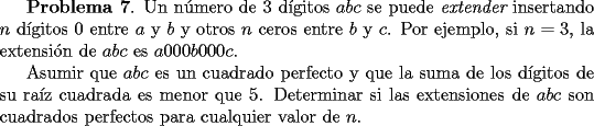 TEX: <br />{\bf Problema 7}. Un n\'umero de 3 d\'{\i}gitos $abc$ se puede {\it extender}<br />insertando $n$ d\'{\i}gitos $0$ entre $a$ y $b$ y otros $n$ ceros entre $b$ y $c$. <br />Por ejemplo, si $n=3$, la extensi\'on de $abc$ es<br />$a000b000c$.<br /><br /> Asumir que $abc$ es un cuadrado perfecto y que la suma de los d\'{\i}gitos de <br />su ra\'{\i}z cuadrada es menor que $5$. Determinar si las extensiones de $abc$<br />son cuadrados perfectos para cualquier valor de $n$.<br /><br />