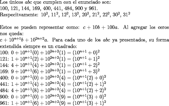 TEX: \noindent Los \'unicos $abc$ que cumplen con el enunciado son:\\<br />100, 121, 144, 169, 400, 441, 484, 900 y 961.\\<br />Respecitvamente: $10^2$, $11^2$, $12^2$, $13^2$, $20^2$, $21^2$, $22^2$, $30^2$, $31^2$\\<br />\\<br />Estos se pueden representar como: $c+10b+100a$. Al agregar los ceros nos queda:\\<br />$c+10^{n+1}b+10^{2n+2}a$. Para cada uno de los $abc$ ya presentados, su forma extendida siempre es un cuadrado:\\<br />100: $0+10^{n+1}(0)+10^{2n+2}(1)=(10^{n+1}+0)^2$\\<br />121: $1+10^{n+1}(2)+10^{2n+2}(1)=(10^{n+1}+1)^2$\\<br />144: $4+10^{n+1}(4)+10^{2n+2}(1)=(10^{n+1}+2)^2$\\<br />169: $9+10^{n+1}(6)+10^{2n+2}(1)=(10^{n+1}+3)^2$\\<br />400: $0+10^{n+1}(0)+10^{2n+2}(4)=(10^{n+1}(2)+0)^2$\\<br />441: $1+10^{n+1}(4)+10^{2n+2}(4)=(10^{n+1}(2)+1)^2$\\<br />484: $4+10^{n+1}(8)+10^{2n+2}(4)=(10^{n+1}(2)+2)^2$\\<br />900: $0+10^{n+1}(0)+10^{2n+2}(9)=(10^{n+1}(3)+0)^2$\\<br />961: $1+10^{n+1}(6)+10^{2n+2}(9)=(10^{n+1}(3)+1)^2$