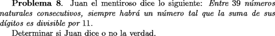 TEX: <br />{\bf Problema 8}. Juan el mentiroso dice lo siguiente: {\it Entre $39$ n\'umeros naturales consecutivos,<br />siempre habr\'a un n\'umero tal que la suma de sus d\'{\i}gitos es divisible por $11$}.<br /><br />Determinar si Juan dice o no la verdad.<br /><br />