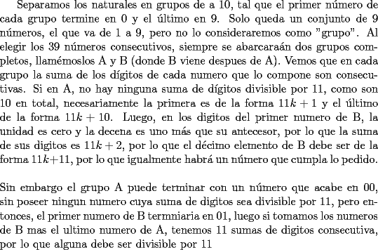 TEX: Separamos los naturales en grupos de a 10, tal que el primer n\'umero de cada grupo termine en 0 y el \'ultimo en 9. Solo queda un conjunto de 9 n\'umeros, el que va de 1 a 9, pero no lo consideraremos como "grupo". Al elegir los 39 n\'umeros consecutivos, siempre se abarcara\'an dos grupos completos, llam\'emoslos A y B (donde B viene despues de A). Vemos que en cada grupo la suma de los d\'igitos de cada numero que lo compone son consecutivas. Si en A, no hay ninguna suma de d\'igitos divisible por 11, como son 10 en total, necesariamente la primera es de la forma $11k+1$ y el \'ultimo de la forma $11k+10$. Luego, en los digitos del primer numero de B, la unidad es cero y la decena es uno m\'as que su antecesor, por lo que la suma de sus digitos es $11k+2$, por lo que el d\'ecimo elemento de B debe ser de la forma $11k+11$, por lo que igualmente habr\'a un n\'umero que cumpla lo pedido.\\<br />\\<br />Sin embargo el grupo A puede terminar con un n\'umero que acabe en 00, sin poseer ningun numero cuya suma de digitos sea divisible por 11, pero entonces, el primer numero de B termniaria en 01, luego si tomamos los numeros de B mas el ultimo numero de A, tenemos 11 sumas de digitos consecutiva, por lo que alguna debe ser divisible por 11 