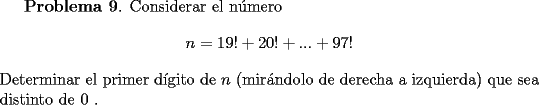 TEX: <br />{\bf Problema 9}. Considerar el n\'umero<br />\[<br />n = 19! + 20! +... + 97!<br />\]<br />Determinar el primer d\'{\i}gito de $n$ (mir\'andolo de derecha a izquierda)  que sea distinto de $0$ .<br />