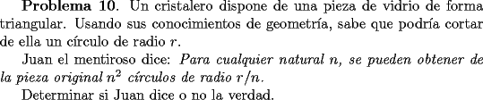 TEX: <br />{\bf Problema 10}. Un cristalero dispone de una pieza de vidrio de forma triangular. Usando sus conocimientos<br />de geometr\'{\i}a, sabe que podr\'{\i}a cortar de ella un c\'{\i}rculo de radio<br />$r$. <br /><br />Juan el mentiroso dice: {\it Para cualquier natural $n$, se pueden obtener de la pieza original $n^2$<br />c\'{\i}rculos de radio $r/n$.}<br /><br />Determinar si Juan dice o no la verdad.<br />