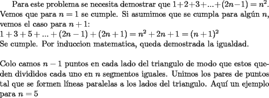 TEX: Para este problema se necesita demostrar que $1+2+3+...+(2n-1)=n^2$. Vemos que para $n=1$ se cumple. Si asumimos que se cumpla para alg\'un $n$, vemos el caso para $n+1$:\\<br />$1+3+5+...+(2n-1)+(2n+1)=n^2+2n+1=(n+1)^2$\\<br />Se cumple. Por induccion matematica, queda demostrada la igualdad.<br />\\<br />\\Colo camos $n-1$ puntos en cada lado del triangulo de modo que estos queden divididos cada uno en $n$ segmentos iguales. Unimos los pares de puntos tal que se formen l\'ineas paralelas a los lados del triangulo. Aqu\'i un ejemplo para $n=5$