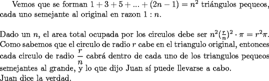 TEX: Vemos que se forman $1+3+5+...+(2n-1)=n^2$ tri\'angulos pequeos, cada uno semejante al original en razon $1:n$.\\<br />\\<br />Dado un $n$, el area total ocupada por los circulos debe ser $n^2(\frac{r}{n})^2\cdot \pi=r^2 \pi$. Como sabemos que el circulo de radio $r$ cabe en el triangulo original, entonces cada circulo de radio $\dfrac{r}{n}$ cabr\'a dentro de cada uno de los triangulos pequeos semejantes al grande, y lo que dijo Juan s\'i puede llevarse a cabo.\\<br />Juan dice la verdad.