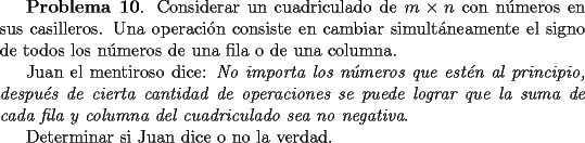 TEX: <br />{\bf Problema 10}. Considerar un cuadriculado de $m\times n$ con n\'umeros en sus casilleros. <br />Una operaci\'on consiste en cambiar<br /> simult\'aneamente el signo de todos los n\'umeros de una fila o de una columna.<br /><br />Juan el mentiroso dice: {\it No importa los n\'umeros que est\'en al principio,<br />despu\'es de cierta cantidad de operaciones se puede lograr que la suma de cada<br />fila y columna del cuadriculado sea no negativa}.<br /><br />Determinar si Juan dice o no la verdad.<br /><br />