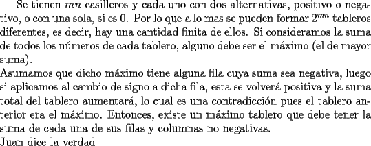 TEX: Se tienen $mn$ casilleros y cada uno con dos alternativas, positivo o negativo, o con una sola, si es $0$. Por lo que a lo mas se pueden formar $2^{mn}$ tableros diferentes, es decir, hay una cantidad finita de ellos. Si consideramos la suma de todos los n\'umeros de cada tablero, alguno debe ser el m\'aximo (el de mayor suma).\\<br />Asumamos que dicho m\'aximo tiene alguna fila cuya suma sea negativa, luego si aplicamos al cambio de signo a dicha fila, esta se volver\'a positiva y la suma total del tablero aumentar\'a, lo cual es una contradicci\'on pues el tablero anterior era el m\'aximo. Entonces, existe un m\'aximo tablero que debe tener la suma de cada una de sus filas y columnas no negativas.\\<br />Juan dice la verdad