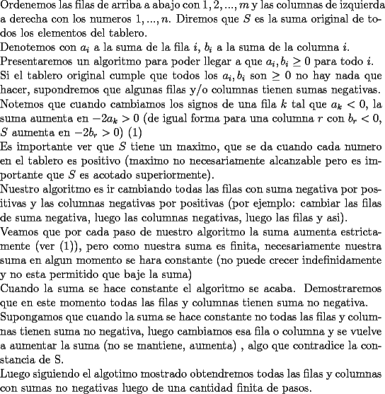 TEX: \noindent Ordenemos las filas de arriba a abajo con $1,2,...,m$ y las columnas de izquierda a derecha con los numeros $1,...,n$.<br />Diremos que $S$ es la suma original de todos los elementos del tablero.\\<br />Denotemos con $a_i$ a la suma de la fila $i$, $b_i$ a la suma de la columna $i$.\\<br />Presentaremos un algoritmo para poder llegar a que $a_i,b_i\ge0$ para todo $i$.\\<br />Si el tablero original cumple que todos los $a_i,b_i$ son $\ge 0$ no hay nada que hacer, supondremos que algunas filas y/o columnas tienen sumas negativas.\\<br />Notemos que cuando cambiamos los signos de una fila $k$ tal que $a_k<0$, la suma aumenta en $-2a_k>0$ (de igual forma para una columna $r$ con $b_r<0$, $S$ aumenta en $-2b_r>0$) (1)\\<br />Es importante ver que $S$ tiene un maximo, que se da cuando cada numero en el tablero es positivo (maximo no necesariamente alcanzable pero es importante que $S$ es acotado superiormente).\\<br />Nuestro algoritmo es ir cambiando todas las filas con suma negativa por positivas y las columnas negativas por positivas (por ejemplo: cambiar las filas de suma negativa, luego las columnas negativas, luego las filas y asi).\\<br />Veamos que por cada paso de nuestro algoritmo la suma aumenta estrictamente (ver (1)), pero como nuestra suma es finita, necesariamente nuestra suma en algun momento se hara constante (no puede crecer indefinidamente y no esta permitido que baje la suma)\\<br />Cuando la suma se hace constante el algoritmo se acaba. Demostraremos que en este momento todas las filas y columnas tienen suma no negativa.\\<br />Supongamos que cuando la suma se hace constante no todas las filas y columnas tienen suma no negativa, luego cambiamos esa fila o columna y se vuelve a aumentar la suma (no se mantiene, aumenta) , algo que contradice la constancia de S.\\<br />Luego siguiendo el algotimo mostrado obtendremos todas las filas y columnas con sumas no negativas luego de una cantidad finita de pasos.