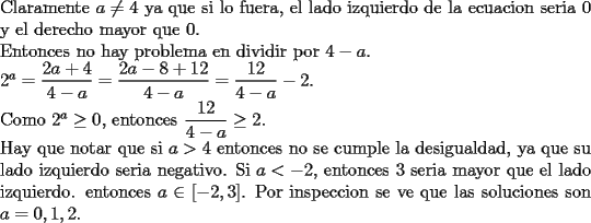 TEX: \noindent Claramente $a\not=4$ ya que si lo fuera, el lado izquierdo de la ecuacion seria 0 y el derecho mayor que 0.\\<br />Entonces no hay problema en dividir por $4-a$.\\<br />$2^a=\dfrac{2a+4}{4-a}=\dfrac{2a-8+12}{4-a}=\dfrac{12}{4-a}-2$.\\<br />Como $2^a\ge 0$, entonces $\dfrac{12}{4-a}\ge 2$.\\<br />Hay que notar que si $a>4$ entonces no se cumple la desigualdad, ya que su lado izquierdo seria negativo.<br />Si $a<-2$, entonces 3 seria mayor que el lado izquierdo.<br />entonces $a\in{[-2,3]}$.<br />Por inspeccion se ve que las soluciones son $a=0,1,2$.<br />