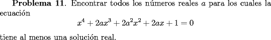 TEX: {\bf Problema 11}. Encontrar todos los n\'umeros reales $a$ para los cuales la ecuaci\'on<br />\[<br />x^4+2ax^3+2a^2x^2 + 2ax +1=0<br />\]<br />tiene al menos una soluci\'on real.