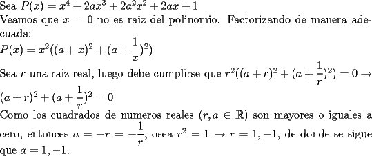 TEX: \noindent Sea $P(x)=x^4+2ax^3+2a^2x^2+2ax+1$\\<br />Veamos que $x=0$ no es raiz del polinomio. Factorizando de manera adecuada: \\<br />$P(x)=x^2( (a+x)^2+(a+\dfrac{1}{x})^2)$\\<br />Sea $r$ una raiz real, luego debe cumplirse que $r^2( (a+r)^2+(a+\dfrac{1}{r})^2)=0 \to (a+r)^2+(a+\dfrac{1}{r})^2=0$\\<br />Como los cuadrados de numeros reales ($r,a\in \mathbb{R}$) son mayores o iguales a cero, entonces $a=-r=-\dfrac{1}{r}$, osea $r^2=1\to r=1,-1$, de donde se sigue que $a=1,-1$.<br />