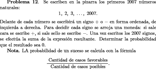 TEX: {\bf Problema 12}. Se escriben en la pizarra los primeros $2007$ n\'umeros naturales:<br />\[<br />1, \ 2, \ 3,  \ \dots , \ 2007.<br />\]<br />Delante de cada n\'umero se escribir\'a un signo $+$ o $-$ en forma ordenada, de izquierda a derecha. Para<br />decidir cada signo se arroja una moneda: si sale cara se escribe $+$, si sale sello se escribe $-$.<br />Una vez escritos los $2007$ signos, se efect\'ua la suma de la expresi\'on resultante. Determinar la probabilidad<br />que el resultado sea $0$.<br /><br />{\bf Nota}. LA probabilidad de un suceso se calcula con la f\'ormula<br />\[<br />\frac{\mbox{ Cantidad de casos favorables}}{\mbox{ Cantidad de casos posibles}}.<br />\]