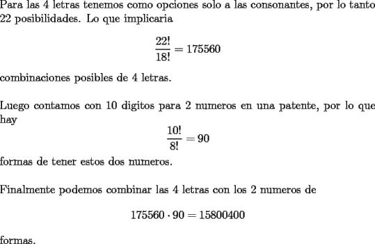 TEX: \noindent Para las 4 letras tenemos como opciones solo a las consonantes, por lo tanto 22 posibilidades. Lo que implicaria $$\dfrac{22!}{18!}=175560$$ combinaciones posibles de 4 letras.\\<br />\\<br />Luego contamos con 10 digitos para 2 numeros en una patente, por lo que hay $$\dfrac{10!}{8!}=90$$ formas de tener estos dos numeros.\\<br />\\<br />Finalmente podemos combinar las 4 letras con los 2 numeros de $$175560\cdot 90=15800400$$ formas.