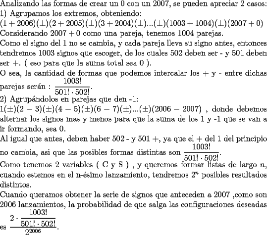 TEX: \noindent Analizando las formas de crear un $0$ con un $2007$, se pueden apreciar 2 casos:\\<br />1) Agrupamos los extremos, obteniendo:\\<br />$(1+2006)(\pm)(2+2005)(\pm)(3+2004)(\pm)...(\pm)(1003+1004)(\pm)(2007+0)$\\<br />Considerando $2007+0$ como una pareja, tenemos $1004$ parejas.\\<br />Como el signo del $1$ no se cambia, y cada pareja lleva su signo antes, entonces tendremos $1003$ signos que escoger, de los cuales $502$ deben ser - y $501$ deben ser +. ( eso para que la suma total sea 0 ).\\<br />O sea, la cantidad de formas que podemos intercalar los + y - entre dichas parejas ser\'an :<br />$\dfrac{1003!}{501!\cdot 502!}$.\\<br />2) Agrup\'andolos en parejas que den -1:\\<br />$1(\pm)(2-3)(\pm)(4-5)(\pm)(6-7)(\pm)...(\pm)(2006-2007)$ , donde debemos alternar los signos mas y menos para que la suma de los 1 y -1 que se van a ir formando, sea 0.\\<br />Al igual que antes, deben haber $502$ - y $501$ +, ya que el + del 1 del principio no cambia, asi que las posibles formas distintas son $\dfrac{1003!}{501!\cdot 502!}$.\\<br />Como tenemos 2 variables ( C y S ) , y queremos formar listas de largo $n$, cuando estemos en el n-\'esimo lanzamiento, tendremos $2^n$ posibles resultados distintos.\\<br />Cuando queramos obtener la serie de signos que anteceden a $2007$ ,como son $2006$ lanzamientos, la probabilidad de que salga las configuraciones deseadas es $\dfrac{2\cdot\dfrac{1003!}{501!\cdot 502!}}{2^{2006}}$.<br />