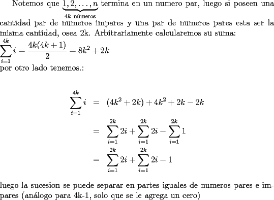 TEX: Notemos que  $\underbrace{1,2,\ldots,n}_{4k\ \text{n\'umeros}}$ termina en un numero par, luego si poseen una cantidad par de numeros impares y una par de numeros pares esta ser la misma cantidad, osea 2k. Arbitrariamente calcularemos su suma:\\<br />$\displaystyle\sum_{i=1}^{4k}i=\dfrac{4k(4k+1)}2=8k^2+2k$\\<br />por otro lado tenemos.:\\<br />\begin{eqnarray*}<br />\displaystyle\sum_{i=1}^{4k}i&=&(4k^2+2k)+4k^2+2k-2k\\<br />&=& \displaystyle\sum_{i=1}^{2k}2i+\displaystyle\sum_{i=1}^{2k}2i-\displaystyle\sum_{i=1}^{2k}1\\<br />&=&\displaystyle\sum_{i=1}^{2k}2i+\displaystyle\sum_{i=1}^{2k}2i-1\end{eqnarray*}<br />luego la sucesion se puede separar en partes iguales de numeros pares e impares (an\'alogo para 4k-1, solo que se le agrega un cero) 