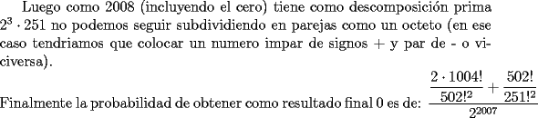 TEX: Luego como 2008 (incluyendo el cero) tiene como descomposici\'on prima $2^3\cdot251$ no podemos seguir subdividiendo en parejas como un octeto (en ese caso tendriamos que colocar un numero impar de signos + y par de - o viciversa).\\<br />Finalmente la probabilidad de obtener como resultado final 0 es de: $\dfrac{\dfrac{2\cdot1004!}{502!^2}+\dfrac{502!}{251!^2}}{2^{2007}}$<br />