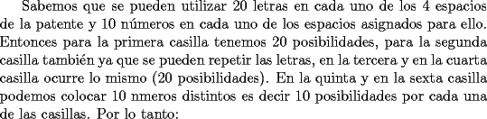 TEX: Sabemos que se pueden utilizar 20 letras en cada uno de los 4 espacios de la patente y 10 n\'umeros en cada uno de los espacios asignados para ello.<br />Entonces para la primera casilla tenemos 20 posibilidades, para la segunda casilla tambi\'en ya que se pueden repetir las letras, en la tercera y en la cuarta casilla ocurre lo mismo (20 posibilidades). En la quinta y en la sexta casilla podemos colocar 10 nmeros distintos es decir 10 posibilidades por cada una de las casillas. Por lo tanto: