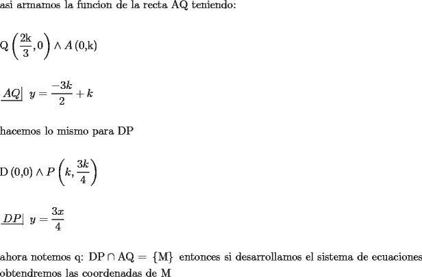 TEX: % MathType!MTEF!2!1!+-<br />% feaafiart1ev1aaatCvAUfeBSjuyZL2yd9gzLbvyNv2CaerbuLwBLn<br />% hiov2DGi1BTfMBaeXatLxBI9gBaerbd9wDYLwzYbItLDharqqtubsr<br />% 4rNCHbGeaGqiVu0Je9sqqrpepC0xbbL8F4rqqrFfpeea0xe9Lq-Jc9<br />% vqaqpepm0xbba9pwe9Q8fs0-yqaqpepae9pg0FirpepeKkFr0xfr-x<br />% fr-xb9adbaqaaeGaciGaaiaabeqaamaabaabaaGceaqabeaacaqGHb<br />% Gaae4CaiaabMgacaqGGaGaaeyyaiaabkhacaqGTbGaaeyyaiaab2ga<br />% caqGVbGaae4CaiaabccacaqGSbGaaeyyaiaabccacaqGMbGaaeyDai<br />% aab6gacaqGJbGaaeyAaiaab+gacaqGUbGaaeiiaiaabsgacaqGLbGa<br />% aeiiaiaabYgacaqGHbGaaeiiaiaabkhacaqGLbGaae4yaiaabshaca<br />% qGHbGaaeiiaiaabgeacaqGrbGaaeiiaiaabshacaqGLbGaaeOBaiaa<br />% bMgacaqGLbGaaeOBaiaabsgacaqGVbGaaeOoaaqaaaqaaiaabgfada<br />% qadaqaamaalaaabaGaaeOmaiaabUgaaeaacaqGZaaaaiaacYcacaaI<br />% WaaacaGLOaGaayzkaaGaey4jIKTaamyqamaabmaabaGaaeimaiaabY<br />% cacaqGRbaacaGLOaGaayzkaaaabaaabaWaaucfaeaacaWGbbGaamyu<br />% aaaacaqGGaGaamyEaiabg2da9maalaaabaGaeyOeI0IaaG4maiaadU<br />% gaaeaacaaIYaaaaiabgUcaRiaadUgaaeaaaeaacaqGObGaaeyyaiaa<br />% bogacaqGLbGaaeyBaiaab+gacaqGZbGaaeiiaiaabYgacaqGVbGaae<br />% iiaiaab2gacaqGPbGaae4Caiaab2gacaqGVbGaaeiiaiaabchacaqG<br />% HbGaaeOCaiaabggacaqGGaGaaeiraiaabcfaaeaaaeaacaqGebWaae<br />% WaaeaacaqGWaGaaeilaiaabcdaaiaawIcacaGLPaaacqGHNis2caWG<br />% qbWaaeWaaeaacaWGRbGaaiilamaalaaabaGaaG4maiaadUgaaeaaca<br />% aI0aaaaaGaayjkaiaawMcaaaqaaaqaamaaLqbabaGaamiraiaadcfa<br />% aaGaaeiiaiaadMhacqGH9aqpdaWcaaqaaiaabodacaWG4baabaGaae<br />% inaaaaaeaaaeaacaqGHbGaaeiAaiaab+gacaqGYbGaaeyyaiaabcca<br />% caqGUbGaae4BaiaabshacaqGLbGaaeyBaiaab+gacaqGZbGaaeiiai<br />% aabghacaqG6aGaaeiiaiaabseacaqGqbGaeyykICSaaeyqaiaabgfa<br />% caqG9aWaaiWaaeaacaqGnbaacaGL7bGaayzFaaGaaeiiaiaabwgaca<br />% qGUbGaaeiDaiaab+gacaqGUbGaae4yaiaabwgacaqGZbGaaeiiaiaa<br />% bohacaqGPbGaaeiiaiaabsgacaqGLbGaae4CaiaabggacaqGYbGaae<br />% OCaiaab+gacaqGSbGaaeiBaiaabggacaqGTbGaae4BaiaabohacaqG<br />% GaGaaeyzaiaabYgacaqGGaGaae4CaiaabMgacaqGZbGaaeiDaiaabw<br />% gacaqGTbGaaeyyaiaabccacaqGKbGaaeyzaiaabccacaqGLbGaae4y<br />% aiaabwhacaqGHbGaae4yaiaabMgacaqGVbGaaeOBaiaabwgacaqGZb<br />% aabaGaae4BaiaabkgacaqG0bGaaeyzaiaab6gacaqGKbGaaeOCaiaa<br />% bwgacaqGTbGaae4BaiaabohacaqGGaGaaeiBaiaabggacaqGZbGaae<br />% iiaiaabogacaqGVbGaae4BaiaabkhacaqGKbGaaeyzaiaab6gacaqG<br />% HbGaaeizaiaabggacaqGZbGaaeiiaiaabsgacaqGLbGaaeiiaiaab2<br />% eaaeaaaaaa!FE73!<br />\[<br />\begin{gathered}<br />  {\text{asi armamos la funcion de la recta AQ teniendo:}} \hfill \\<br />   \hfill \\<br />  {\text{Q}}\left( {\frac{{{\text{2k}}}}<br />{{\text{3}}},0} \right) \wedge A\left( {{\text{0}}{\text{,k}}} \right) \hfill \\<br />   \hfill \\<br />  \left. {\underline {\, <br /> {AQ} \,}}\! \right| {\text{ }}y = \frac{{ - 3k}}<br />{2} + k \hfill \\<br />   \hfill \\<br />  {\text{hacemos lo mismo para DP}} \hfill \\<br />   \hfill \\<br />  {\text{D}}\left( {{\text{0}}{\text{,0}}} \right) \wedge P\left( {k,\frac{{3k}}<br />{4}} \right) \hfill \\<br />   \hfill \\<br />  \left. {\underline {\, <br /> {DP} \,}}\! \right| {\text{ }}y = \frac{{{\text{3}}x}}<br />{{\text{4}}} \hfill \\<br />   \hfill \\<br />  {\text{ahora notemos q: DP}} \cap {\text{AQ = }}\left\{ {\text{M}} \right\}{\text{ entonces si desarrollamos el sistema de ecuaciones}} \hfill \\<br />  {\text{obtendremos las coordenadas de M}} \hfill \\<br />   \hfill \\ <br />\end{gathered} <br />\]<br />