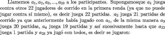 TEX: Llamemos $a_1, a_2, a_3, ..., a_{23}$ a los participantes. Supongamosque $a_1$ juega contra otros 22 jugadores de corrido en la primera ronda (ya que no puede jugar contra s\'i mismo), es decir juega 22 partidas. $a_2$  juega 21 partidas de corrido ya que anteriormente hab\'ia jugado con $a_1$, de la misma manera $a_3$ juega 20 partidas, $a_4$ juega 19 partidas y as\'i sucesivamente hasta que $a_{22}$ juega 1 partida y $a_{23}$ ya jug\'o con todos, es decir se jugaron: 