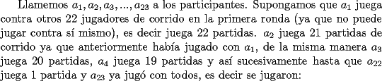 TEX: Llamemos $a_1, a_2, a_3, ..., a_{23}$ a los participantes. Supongamos que $a_1$ juega contra otros 22 jugadores de corrido en la primera ronda (ya que no puede jugar contra s\'i mismo), es decir juega 22 partidas. $a_2$  juega 21 partidas de corrido ya que anteriormente hab\'ia jugado con $a_1$, de la misma manera $a_3$ juega 20 partidas, $a_4$ juega 19 partidas y as\'i sucesivamente hasta que $a_{22}$ juega 1 partida y $a_{23}$ ya jug\'o con todos, es decir se jugaron: 