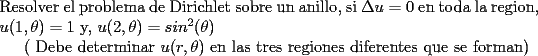 TEX: \noindent Resolver el problema de Dirichlet sobre un anillo, si  $\Delta u=0$ en toda la region, $u(1,\theta)=1$ y, $u(2, \theta)=sin^2(\theta)$<br /><br />( Debe determinar $u(r, \theta)$ en las tres regiones diferentes que se forman)