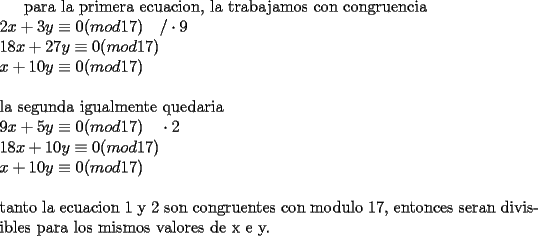 TEX: para la primera ecuacion, la trabajamos con congruencia\\<br />$2x+3y\equiv0(mod17)\ \ \ /\cdot9$\\<br />$18x+27y\equiv0(mod17)\ \ \ $\\<br />$x+10y\equiv0(mod17)$\\<br />\\<br />la segunda igualmente quedaria\\<br />$9x+5y\equiv0(mod17)\ \ \ \cdot2$\\<br />$18x+10y\equiv0(mod17)$\\<br />$x+10y\equiv0(mod17)$\\<br />\\<br />tanto la ecuacion 1 y 2 son congruentes con modulo 17, entonces seran divisibles para los mismos valores de x e y.<br />