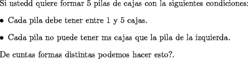 TEX: Si usted quiere formar 5 pilas de cajas con la siguientes condiciones:<br />\begin{itemize}<br />\item Cada pila debe tener entre 1 y 5 cajas.<br />\item Cada pila no puede tener ms cajas que la pila de la izquierda.<br />\end{itemize}<br />\par De cuntas formas distintas podemos hacer esto?.